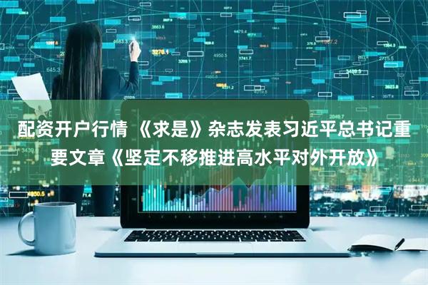 配资开户行情 《求是》杂志发表习近平总书记重要文章《坚定不移推进高水平对外开放》
