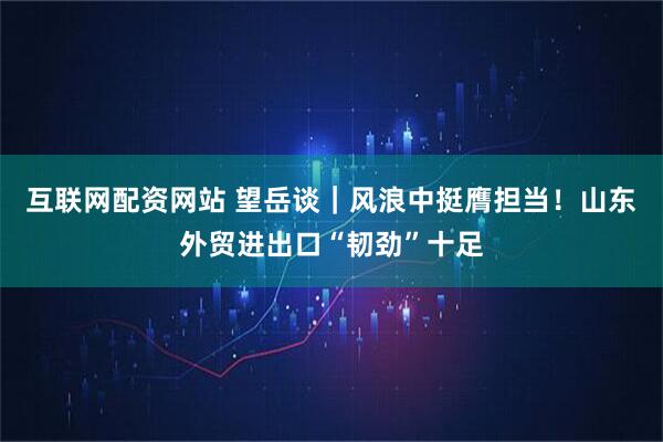 互联网配资网站 望岳谈｜风浪中挺膺担当！山东外贸进出口“韧劲”十足