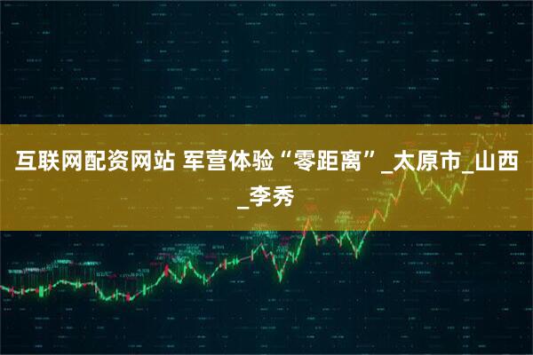 互联网配资网站 军营体验“零距离”_太原市_山西_李秀
