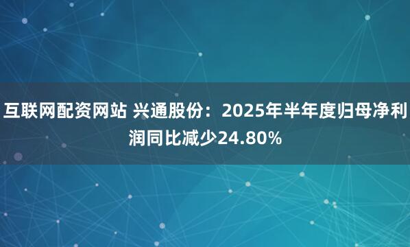 互联网配资网站 兴通股份：2025年半年度归母净利润同比减少24.80%