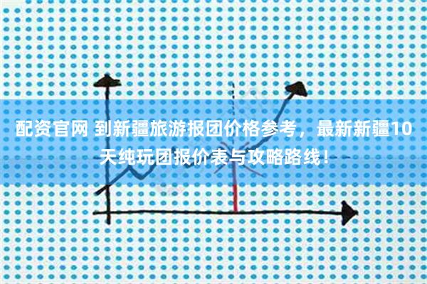 配资官网 到新疆旅游报团价格参考，最新新疆10天纯玩团报价表与攻略路线！