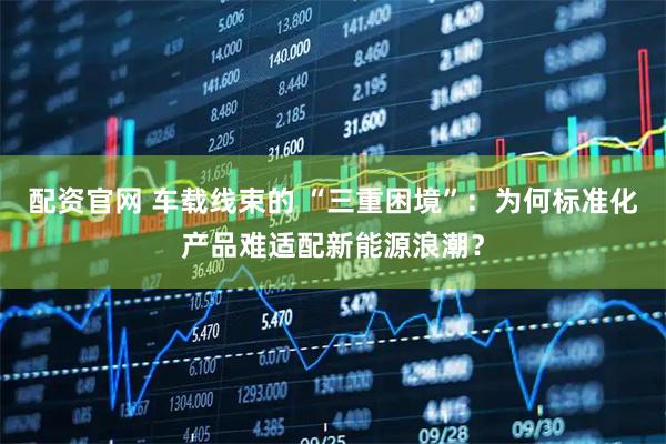 配资官网 车载线束的 “三重困境”：为何标准化产品难适配新能源浪潮？